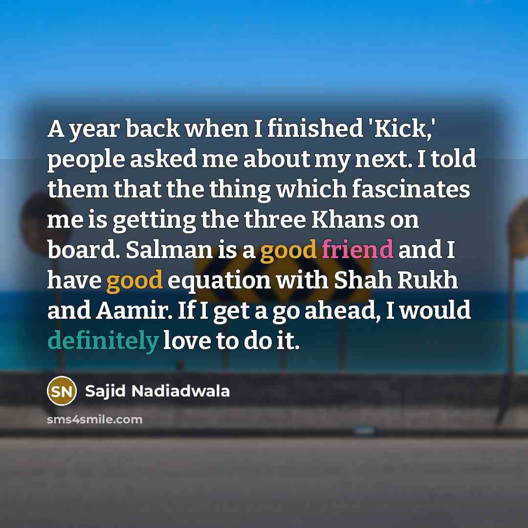 “A year back when I finished 'Kick,' people asked me about my next. I told them that the thing which fascinates me is getting the three Khans on board. Salman is a good friend and I have good equation with Shah Rukh and Aamir. If I get a go ahead, I would definitely love to do it.” quote by Sajid Nadiadwala