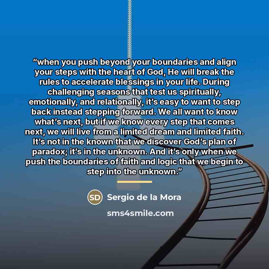 “when you push beyond your boundaries and align your steps with the heart of God, He will break the rules to accelerate blessings in your life. During challenging seasons that test us spiritually, emotionally, and relationally, it’s easy to want to step back instead stepping forward. We all want to…” quote by Sergio de la Mora