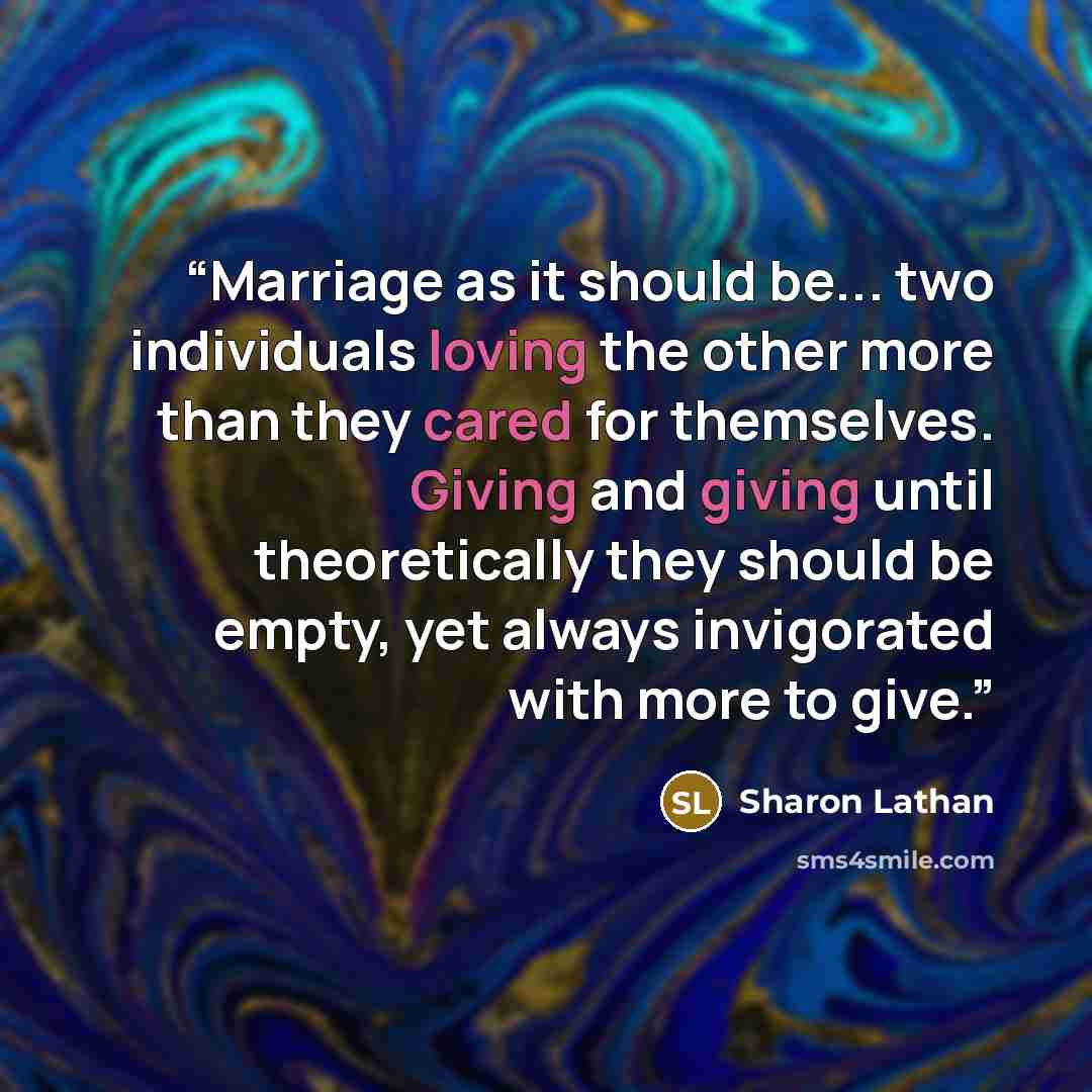“Marriage as it should be... two individuals loving the other more than they cared for themselves. Giving and giving until theoretically they should be empty, yet always invigorated with more to give.” quote by Sharon Lathan