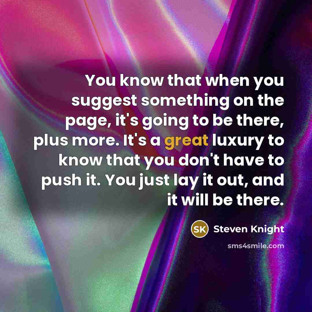 “You know that when you suggest something on the page, it's going to be there, plus more. It's a great luxury to know that you don't have to push it. You just lay it out, and it will be there.” quote by Steven Knight