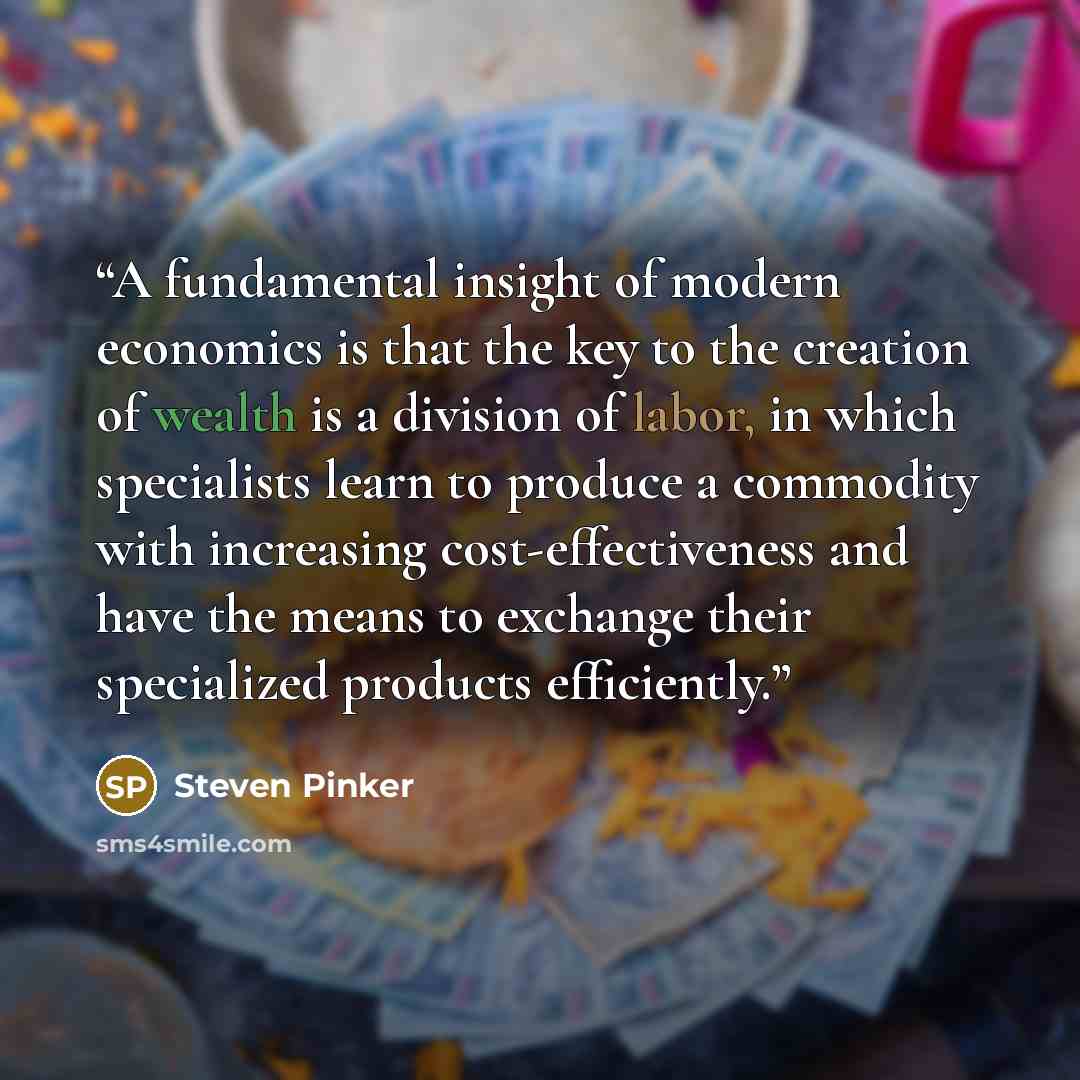 “A fundamental insight of modern economics is that the key to the creation of wealth is a division of labor, in which specialists learn to produce a commodity with increasing cost-effectiveness and have the means to exchange their specialized products efficiently.” quote by Steven Pinker