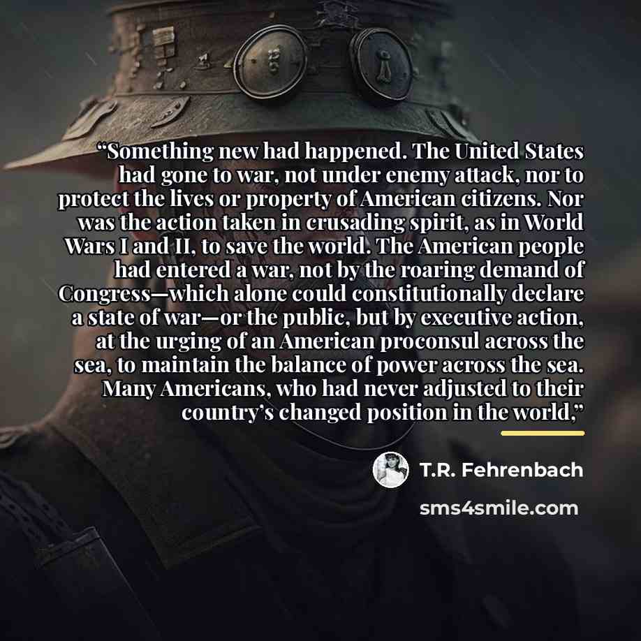“Something new had happened. The United States had gone to war, not under enemy attack, nor to protect the lives or property of American citizens. Nor was the action taken in crusading spirit, as in World Wars I and II, to save the world. The American people had entered a war, not by the roaring…” quote by T.R. Fehrenbach