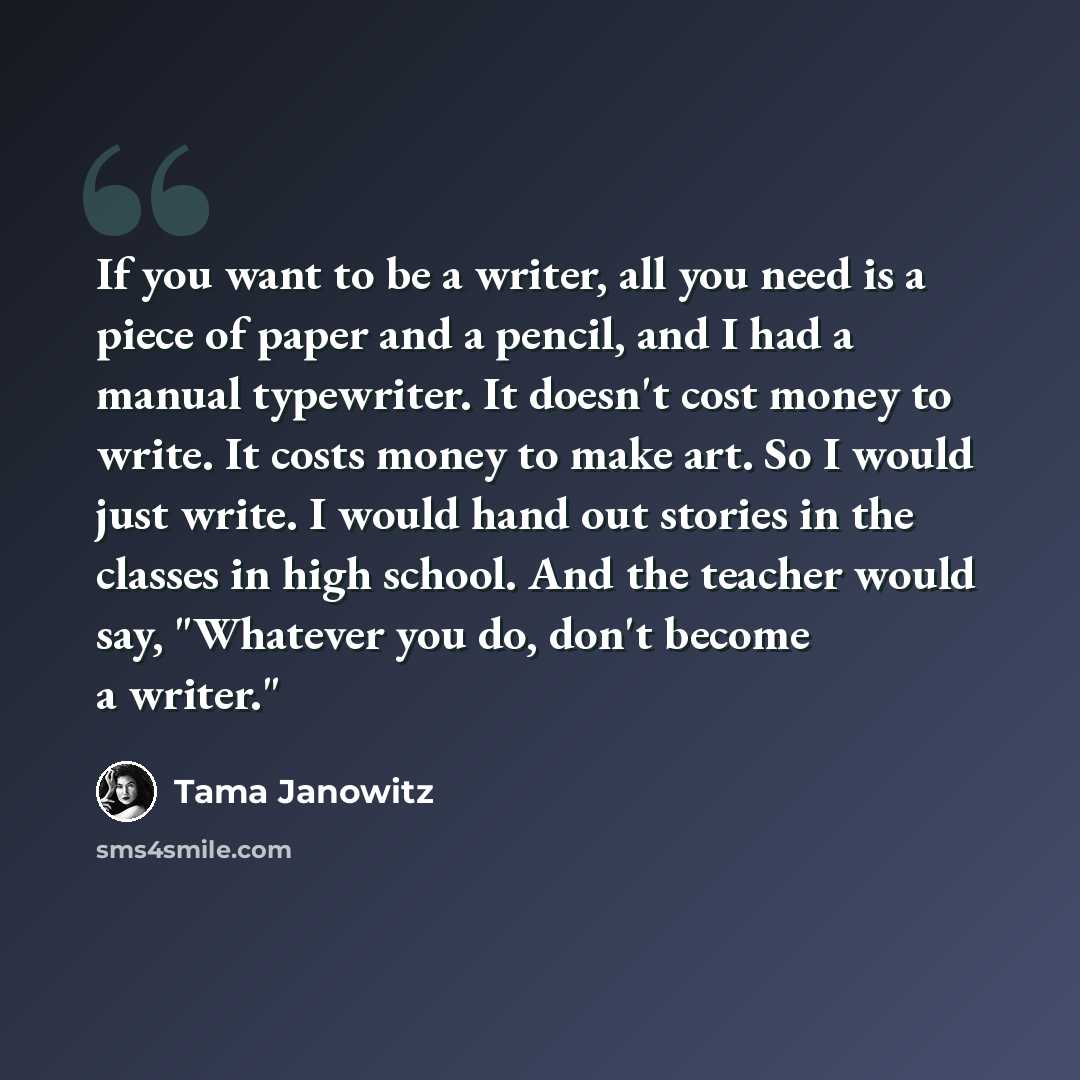 “If you want to be a writer, all you need is a piece of paper and a pencil, and I had a manual typewriter. It doesn't cost money to write. It costs money to make art. So I would just write. I would hand out stories in the classes in high school. And the teacher would say, "Whatever you do, don't…” quote by Tama Janowitz
