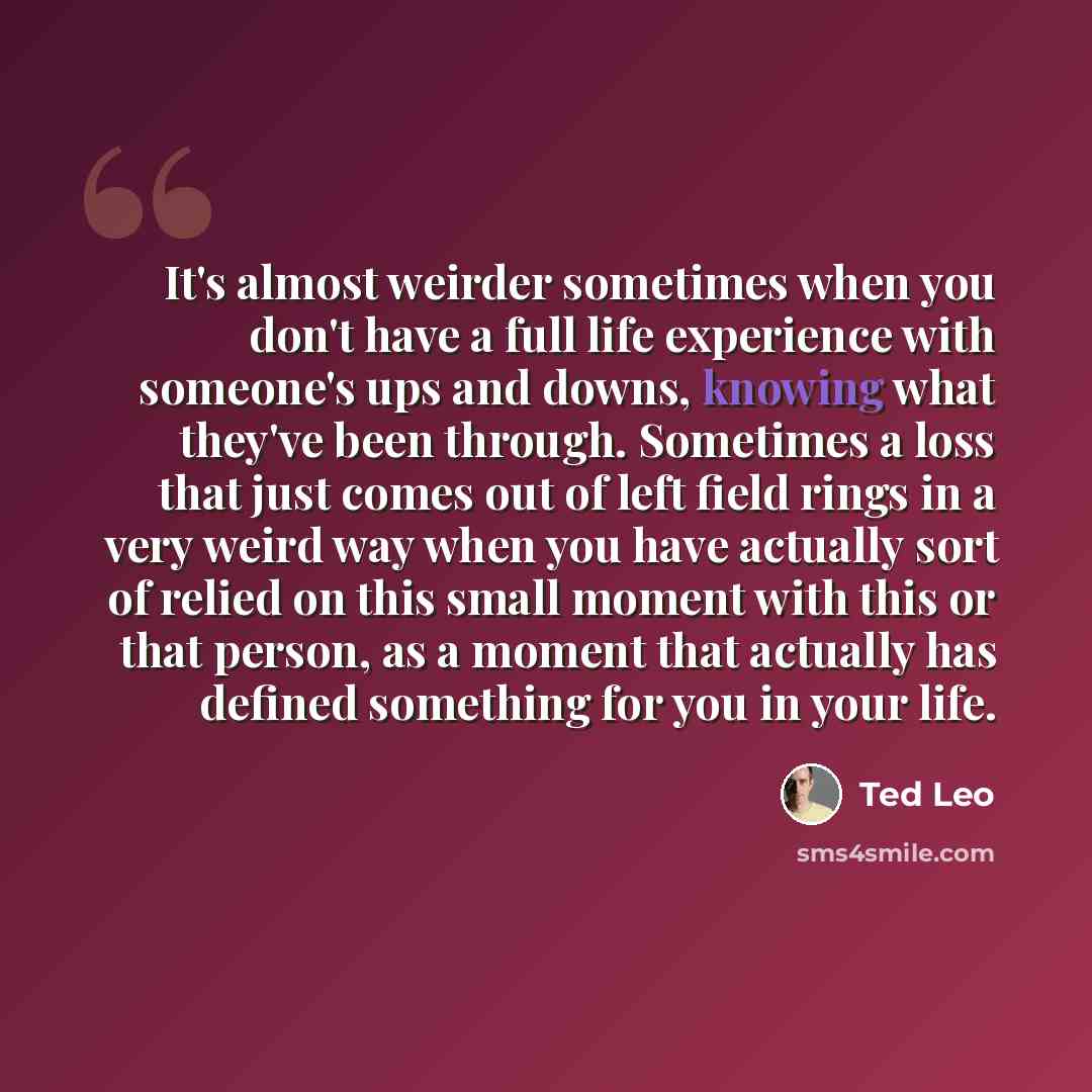 “It's almost weirder sometimes when you don't have a full life experience with someone's ups and downs, knowing what they've been through. Sometimes a loss that just comes out of left field rings in a very weird way when you have actually sort of relied on this small moment with this or that…” quote by Ted Leo