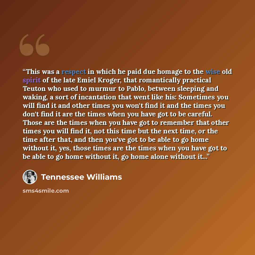 “This was a respect in which he paid due homage to the wise old spirit of the late Emiel Kroger, that romantically practical Teuton who used to murmur to Pablo, between sleeping and waking, a sort of incantation that went like his: Sometimes you will find it and other times you won't find it and…” quote by Tennessee Williams