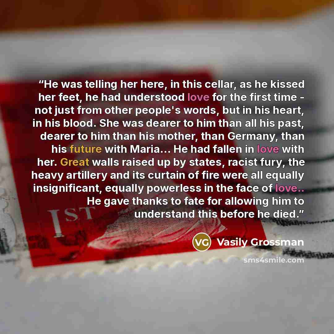 “He was telling her here, in this cellar, as he kissed her feet, he had understood love for the first time - not just from other people's words, but in his heart, in his blood. She was dearer to him than all his past, dearer to him than his mother, than Germany, than his future with Maria... He had…” quote by Vasily Grossman