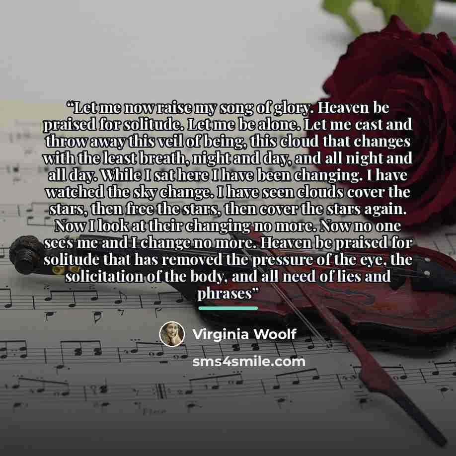 “Let me now raise my song of glory. Heaven be praised for solitude. Let me be alone. Let me cast and throw away this veil of being, this cloud that changes with the least breath, night and day, and all night and all day. While I sat here I have been changing. I have watched the sky change. I have…” quote by Virginia Woolf