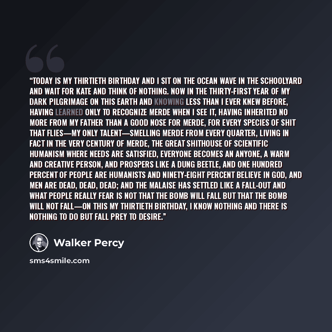 “Today is my thirtieth birthday and I sit on the ocean wave in the schoolyard and wait for Kate and think of nothing. Now in the thirty-first year of my dark pilgrimage on this earth and knowing less than I ever knew before, having learned only to recognize merde when I see it, having inherited no…” quote by Walker Percy