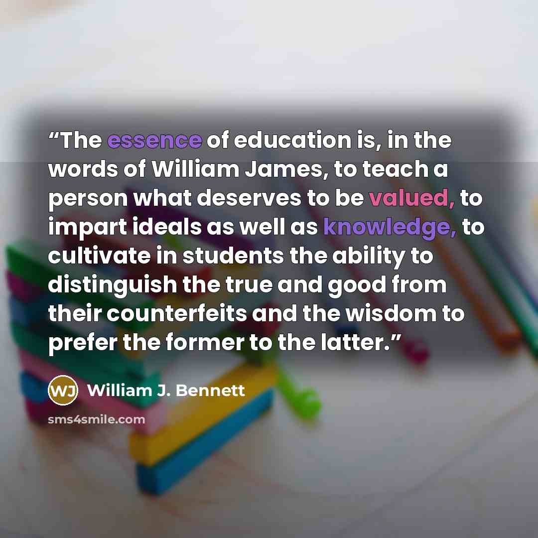 “The essence of education is, in the words of William James, to teach a person what deserves to be valued, to impart ideals as well as knowledge, to cultivate in students the ability to distinguish the true and good from their counterfeits and the wisdom to prefer the former to the latter.” quote by William J. Bennett