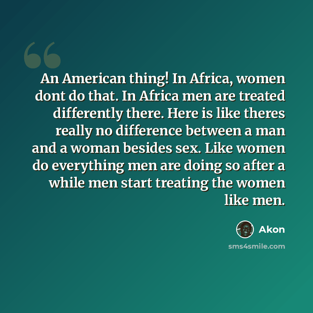 “An American thing! In Africa, women dont do that. In Africa men are treated differently there. Here is like theres really no difference between a man and a woman besides sex. Like women do everything men are doing so after a while men start treating the women like men.” quote by Akon