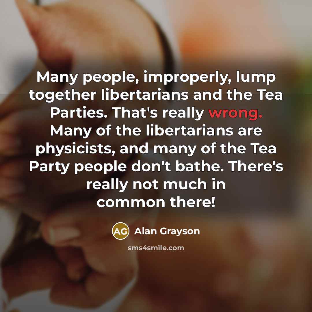 “Many people, improperly, lump together libertarians and the Tea Parties. That's really wrong. Many of the libertarians are physicists, and many of the Tea Party people don't bathe. There's really not much in common there!” quote by Alan Grayson