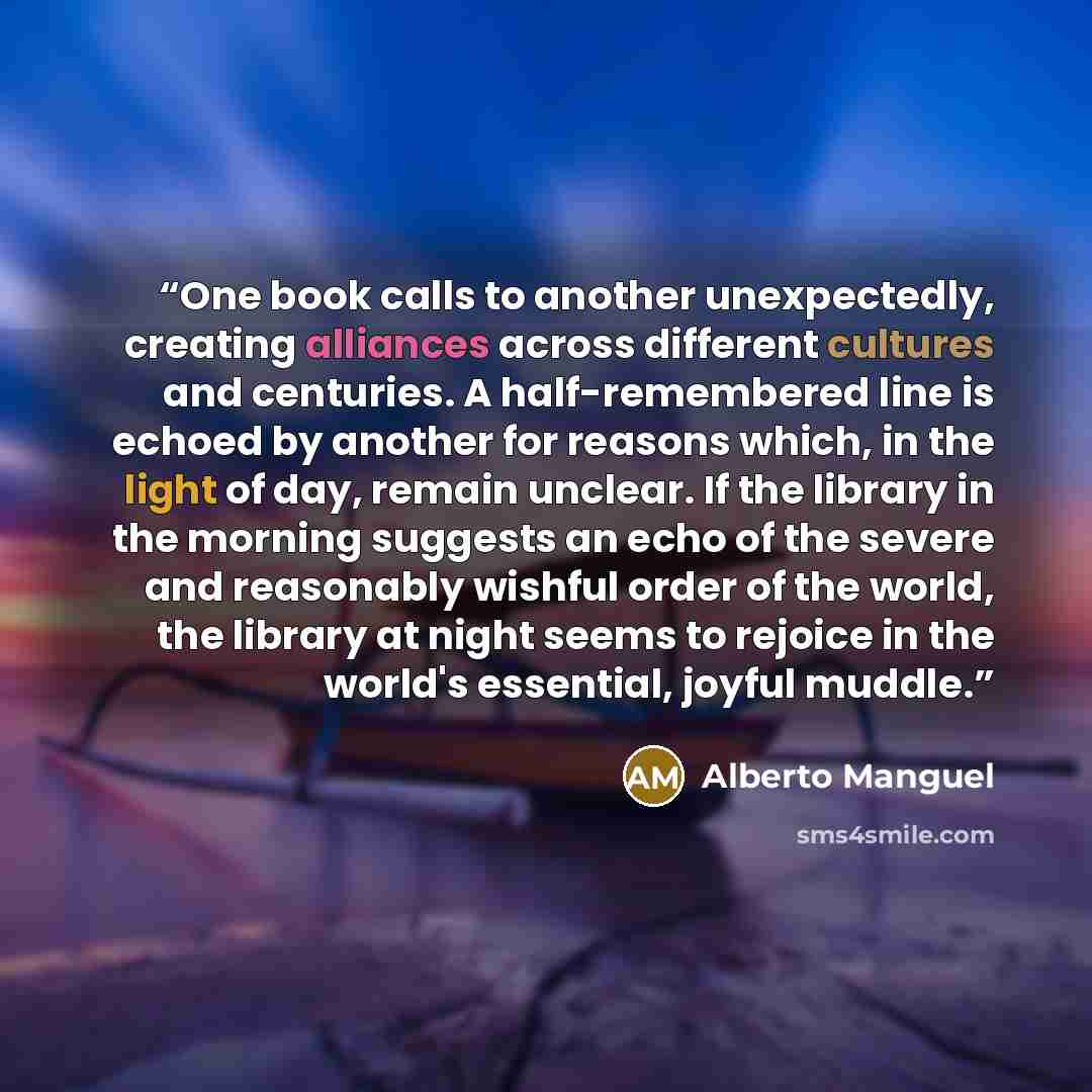 “One book calls to another unexpectedly, creating alliances across different cultures and centuries. A half-remembered line is echoed by another for reasons which, in the light of day, remain unclear. If the library in the morning suggests an echo of the severe and reasonably wishful order of the…” quote by Alberto Manguel