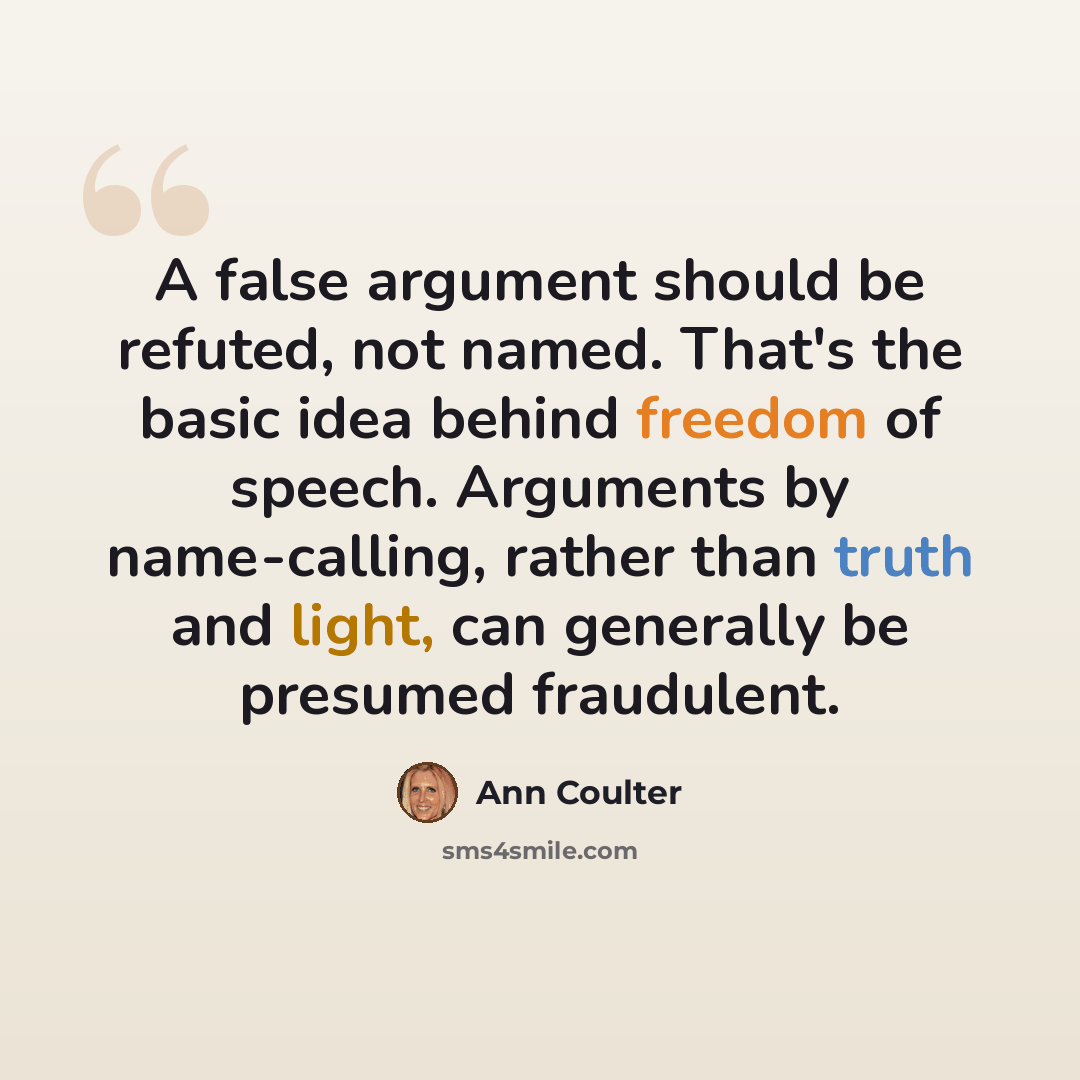 “A false argument should be refuted, not named. That's the basic idea behind freedom of speech. Arguments by name-calling, rather than truth and light, can generally be presumed fraudulent.” quote by Ann Coulter