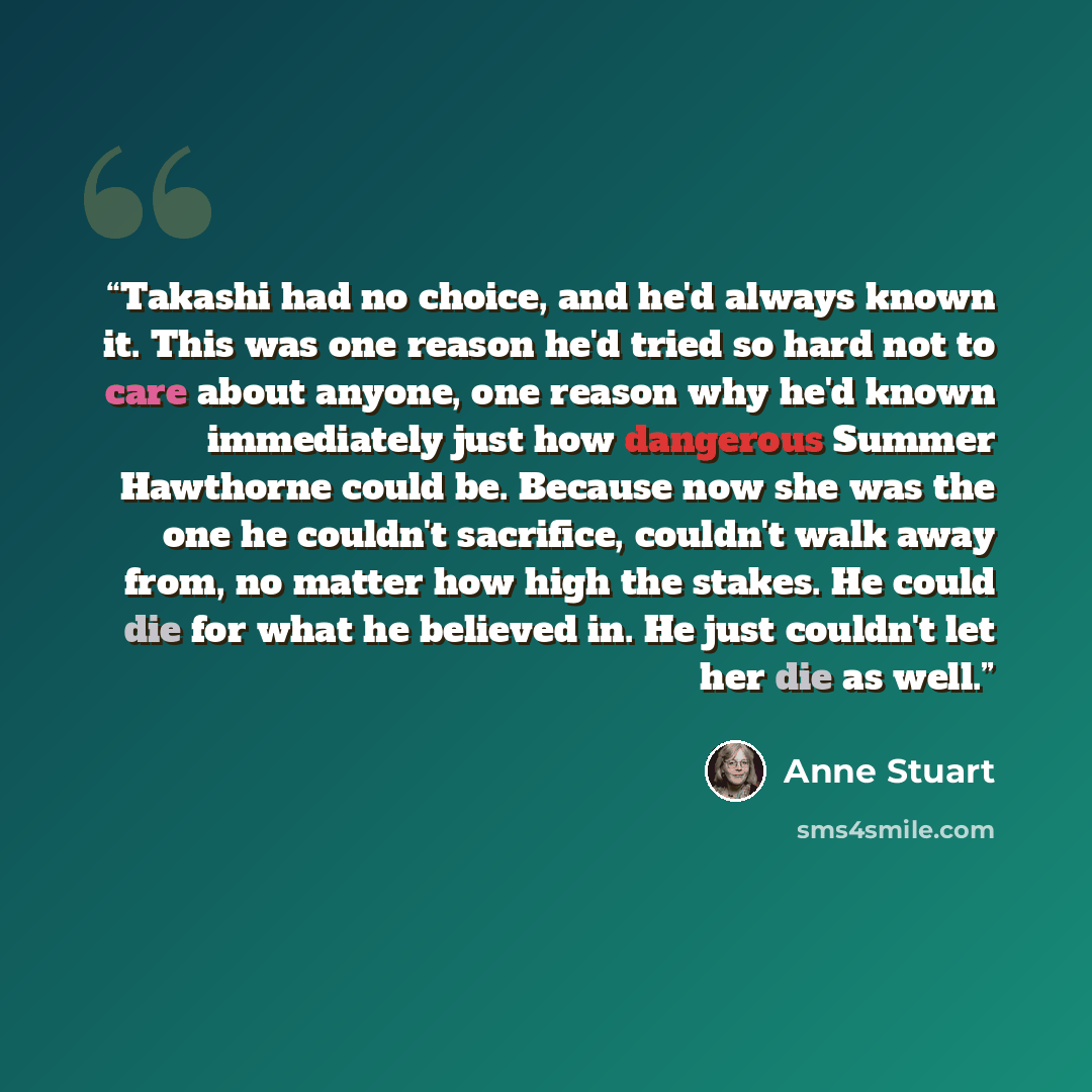 “Takashi had no choice, and he'd always known it. This was one reason he'd tried so hard not to care about anyone, one reason why he'd known immediately just how dangerous Summer Hawthorne could be. Because now she was the one he couldn't sacrifice, couldn't walk away from, no matter how high the…” quote by Anne Stuart