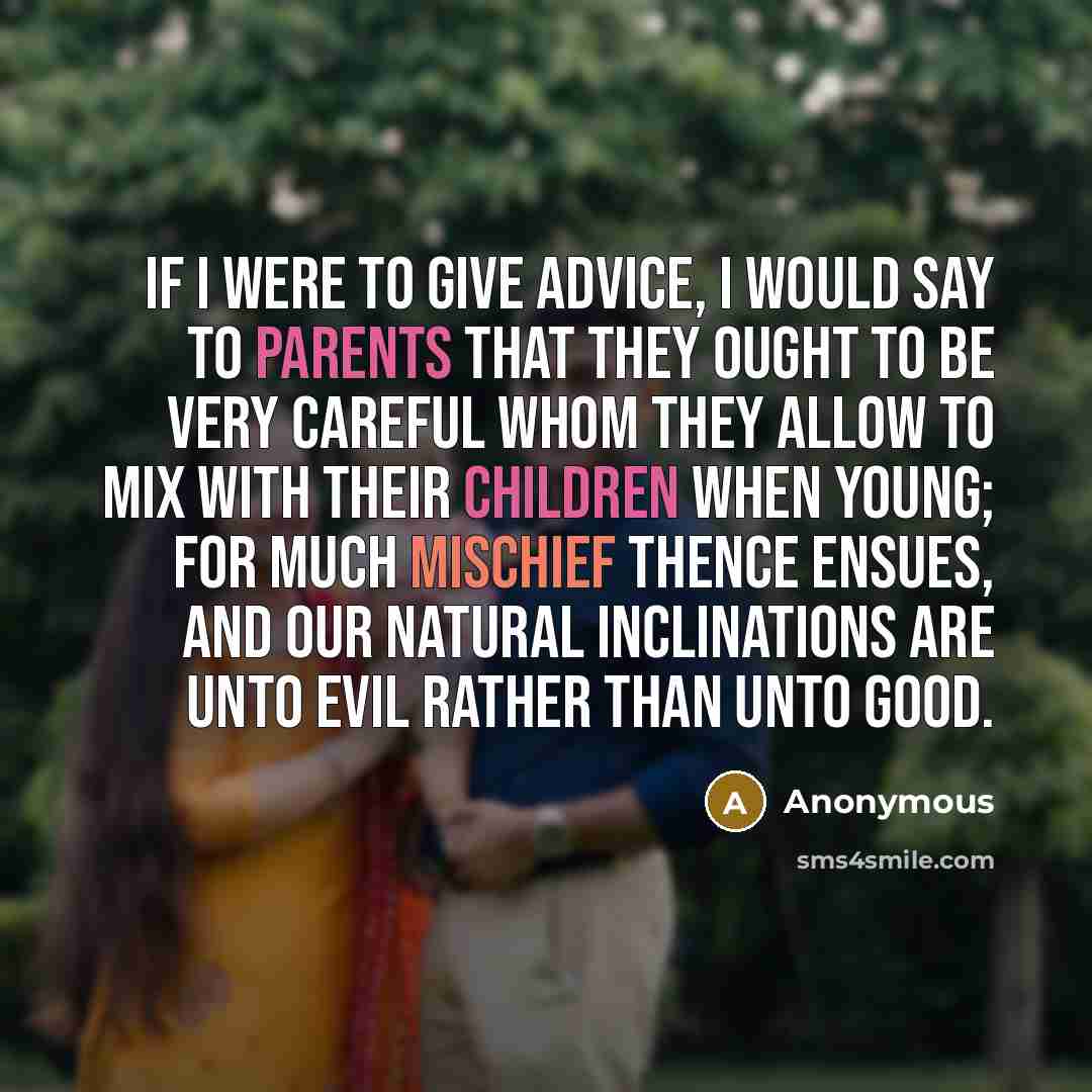 “If I were to give advice, I would say to parents that they ought to be very careful whom they allow to mix with their children when young; for much mischief thence ensues, and our natural inclinations are unto evil rather than unto good.” quote by Anonymous