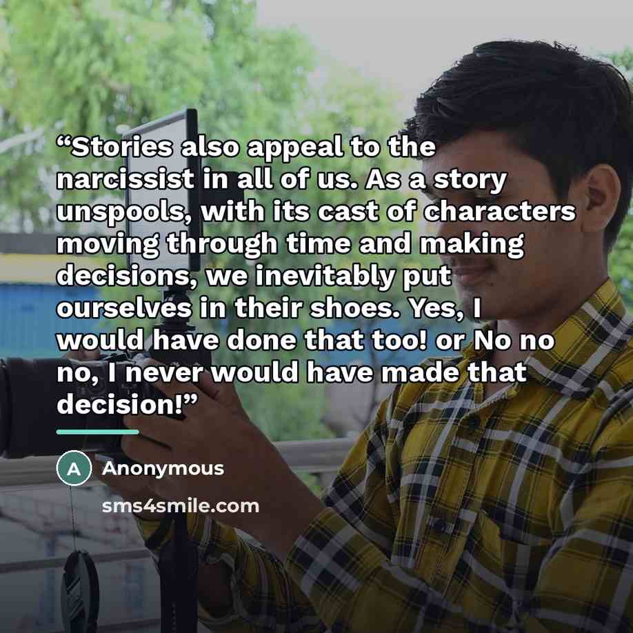 “Stories also appeal to the narcissist in all of us. As a story unspools, with its cast of characters moving through time and making decisions, we inevitably put ourselves in their shoes. Yes, I would have done that too! or No no no, I never would have made that decision!” quote by Anonymous