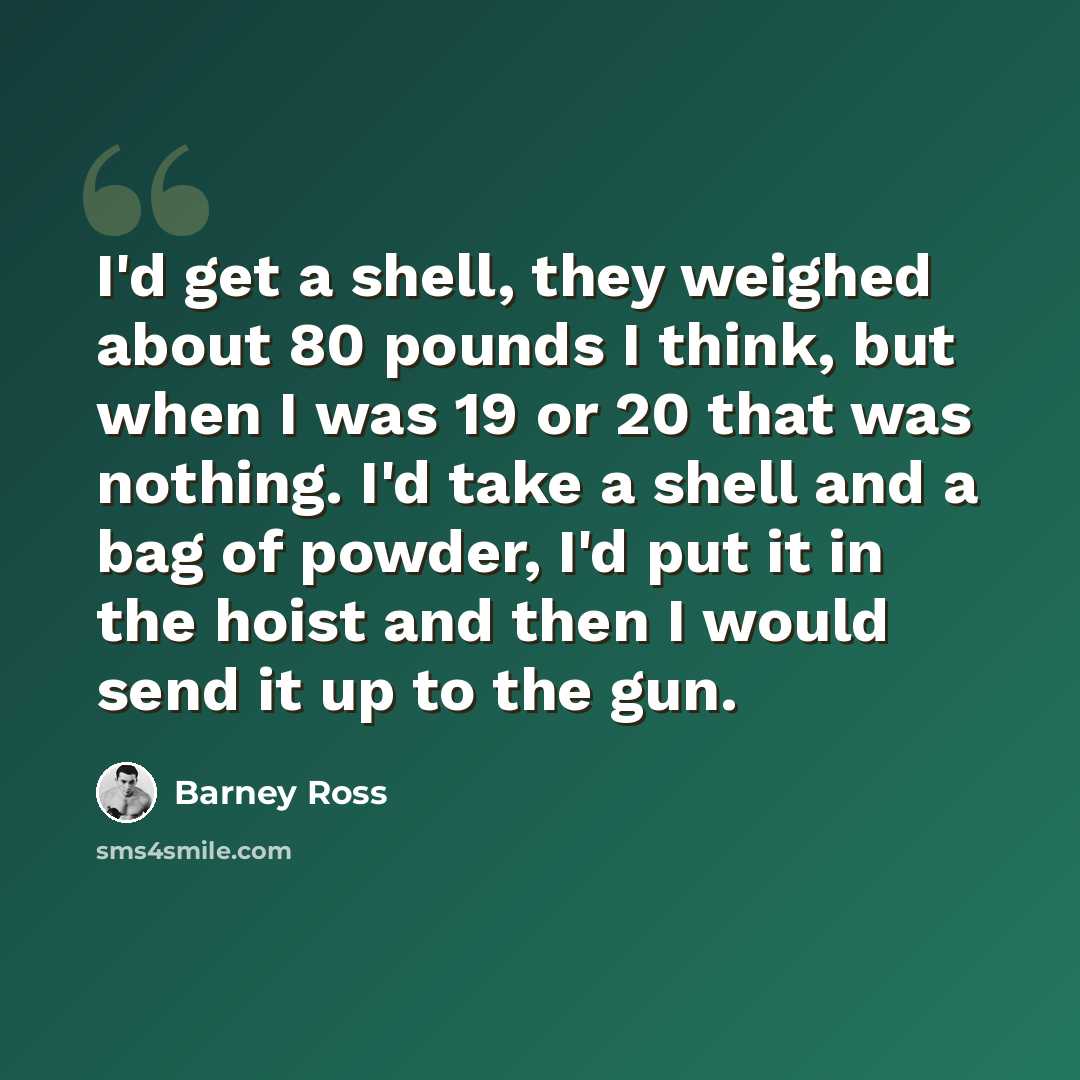 “I'd get a shell, they weighed about 80 pounds I think, but when I was 19 or 20 that was nothing. I'd take a shell and a bag of powder, I'd put it in the hoist and then I would send it up to the gun.” quote by Barney Ross