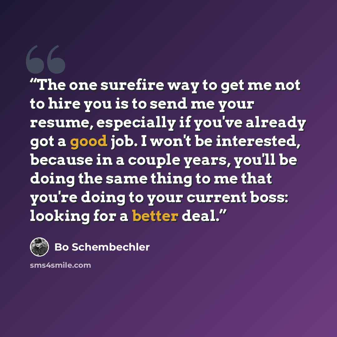 “The one surefire way to get me not to hire you is to send me your resume, especially if you've already got a good job. I won't be interested, because in a couple years, you'll be doing the same thing to me that you're doing to your current boss: looking for a better deal.” quote by Bo Schembechler