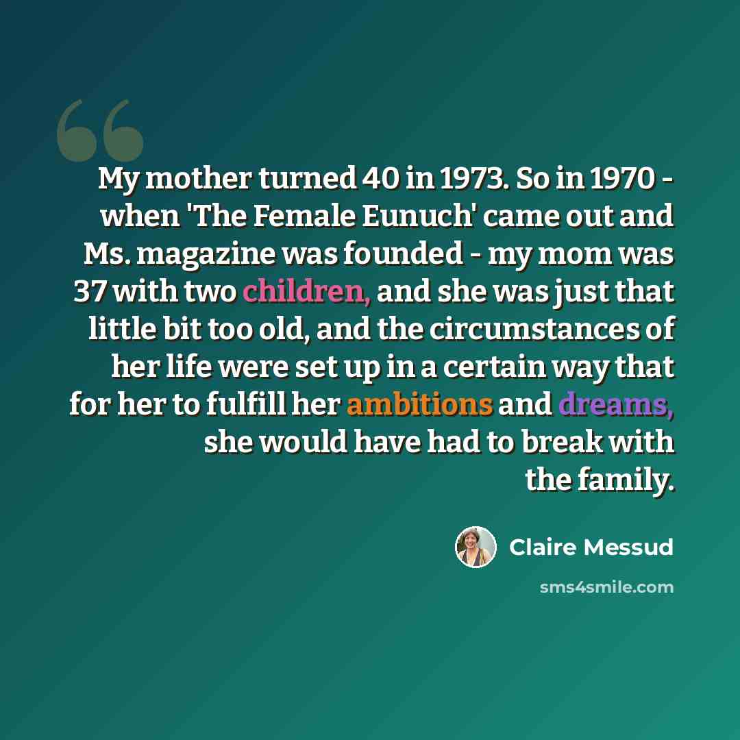 “My mother turned 40 in 1973. So in 1970 - when 'The Female Eunuch' came out and Ms. magazine was founded - my mom was 37 with two children, and she was just that little bit too old, and the circumstances of her life were set up in a certain way that for her to fulfill her ambitions and dreams, she…” quote by Claire Messud