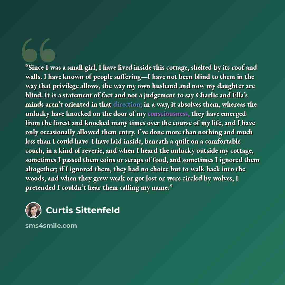 “Since I was a small girl, I have lived inside this cottage, shelted by its roof and walls. I have known of people suffering—I have not been blind to them in the way that privilege allows, the way my own husband and now my daughter are blind. It is a statement of fact and not a judgement to say…” quote by Curtis Sittenfeld