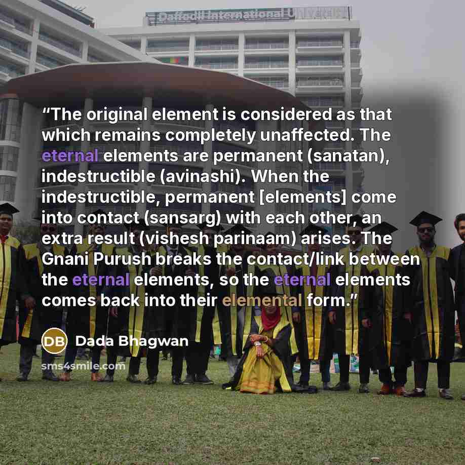 “The original element is considered as that which remains completely unaffected. The eternal elements are permanent (sanatan), indestructible (avinashi). When the indestructible, permanent [elements] come into contact (sansarg) with each other, an extra result (vishesh parinaam) arises. The Gnani…” quote by Dada Bhagwan