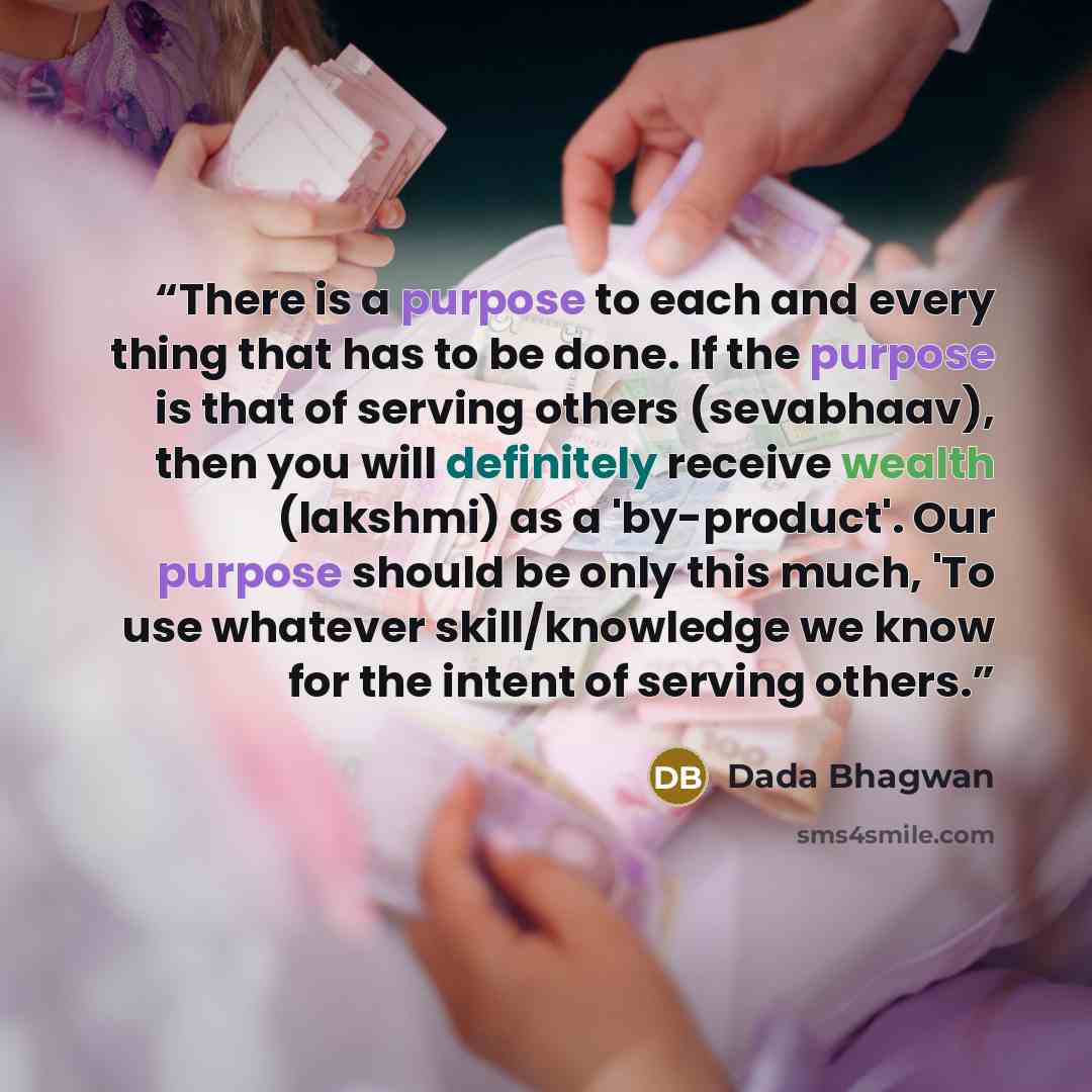 “There is a purpose to each and every thing that has to be done. If the purpose is that of serving others (sevabhaav), then you will definitely receive wealth (lakshmi) as a 'by-product'. Our purpose should be only this much, 'To use whatever skill/knowledge we know for the intent of serving others.” quote by Dada Bhagwan
