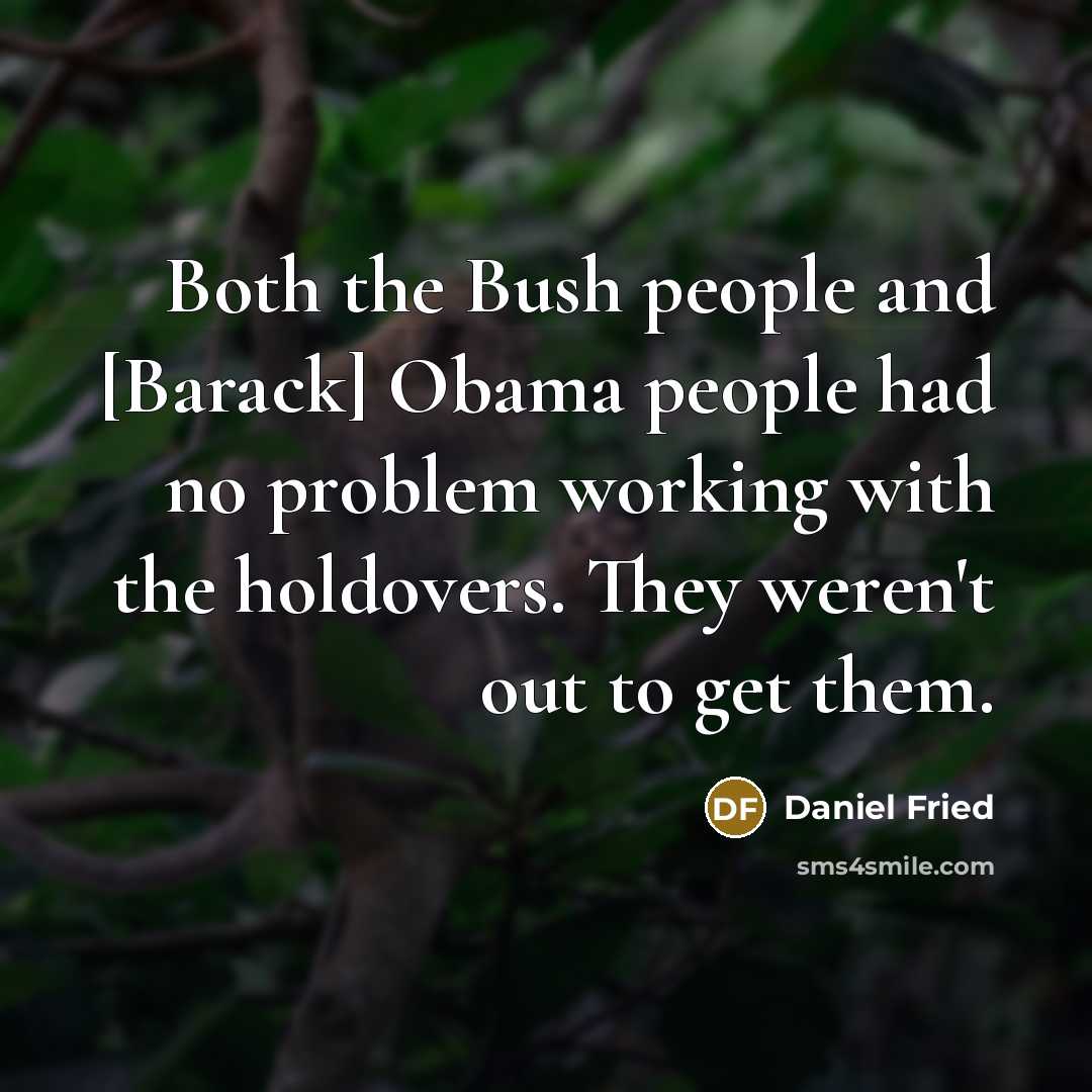 “Both the Bush people and [Barack] Obama people had no problem working with the holdovers. They weren't out to get them.” quote by Daniel Fried