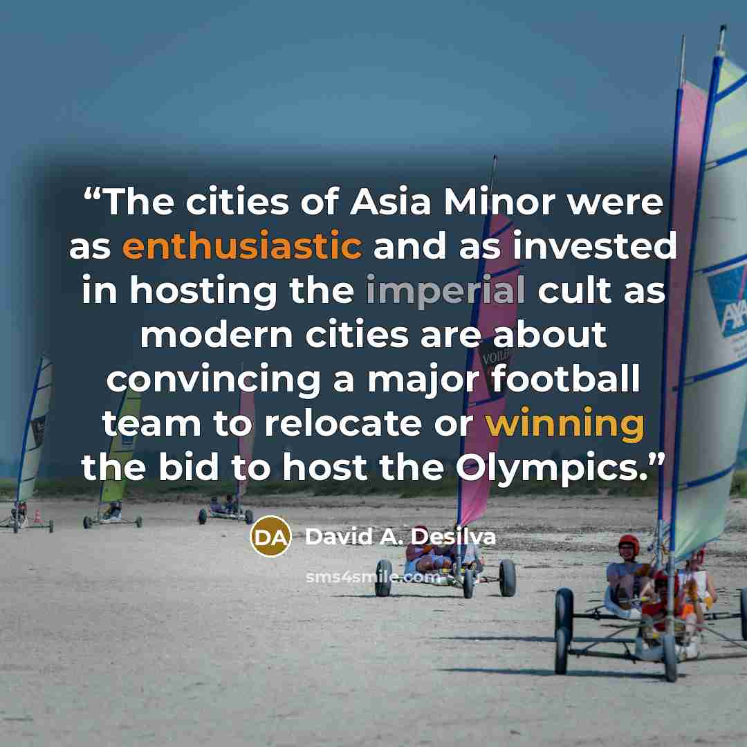 “The cities of Asia Minor were as enthusiastic and as invested in hosting the imperial cult as modern cities are about convincing a major football team to relocate or winning the bid to host the Olympics.” quote by David A. Desilva