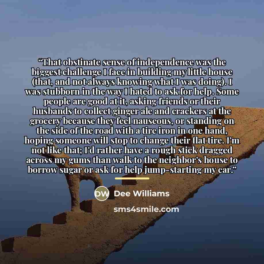 “That obstinate sense of independence was the biggest challenge I face in building my little house (that, and not always knowing what I was doing). I was stubborn in the way I hated to ask for help. Some people are good at it, asking friends or their husbands to collect ginger ale and crackers at…” quote by Dee Williams