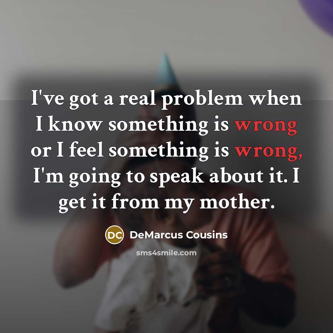 “I've got a real problem when I know something is wrong or I feel something is wrong, I'm going to speak about it. I get it from my mother.” quote by DeMarcus Cousins