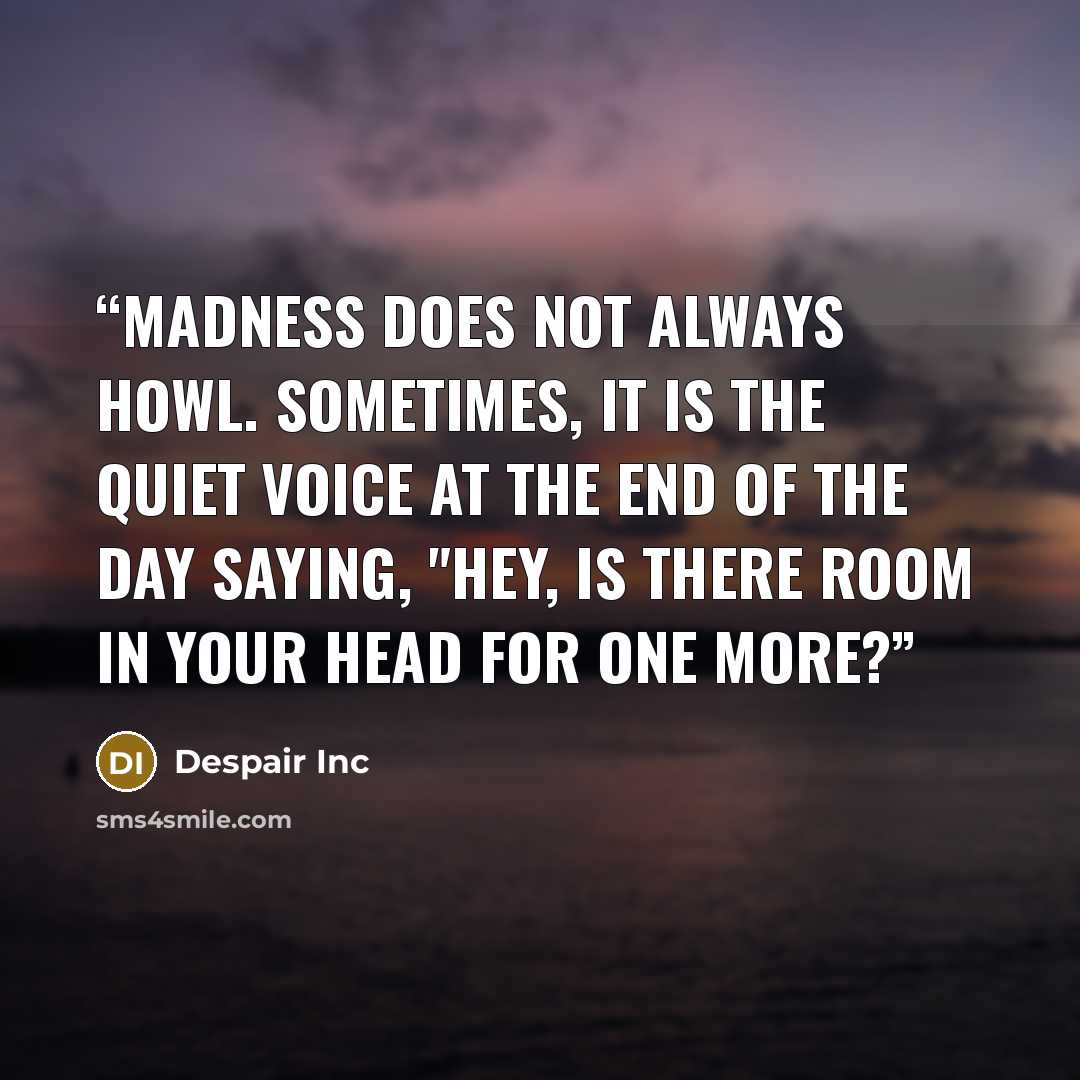 “Madness does not always howl. Sometimes, it is the quiet voice at the end of the day saying, "Hey, is there room in your head for one more?” quote by Despair Inc