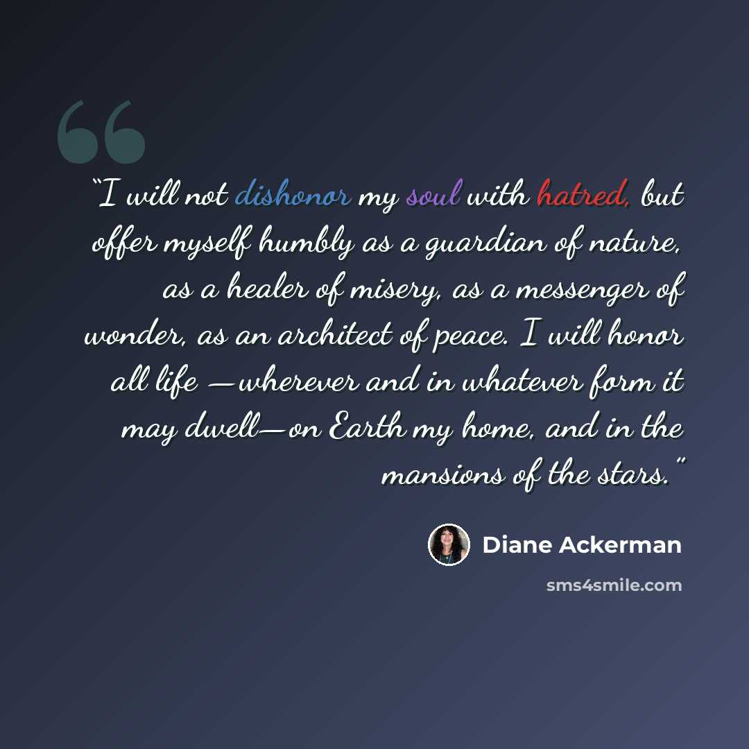 “I will not dishonor my soul with hatred, but offer myself humbly as a guardian of nature, as a healer of misery, as a messenger of wonder, as an architect of peace. I will honor all life —wherever and in whatever form it may dwell—on Earth my home, and in the mansions of the stars.” quote by Diane Ackerman