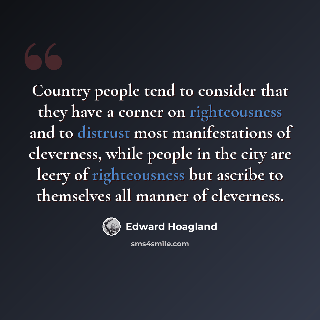 “Country people tend to consider that they have a corner on righteousness and to distrust most manifestations of cleverness, while people in the city are leery of righteousness but ascribe to themselves all manner of cleverness.” quote by Edward Hoagland