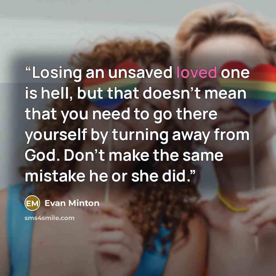 “Losing an unsaved loved one is hell, but that doesn’t mean that you need to go there yourself by turning away from God. Don’t make the same mistake he or she did.” quote by Evan Minton