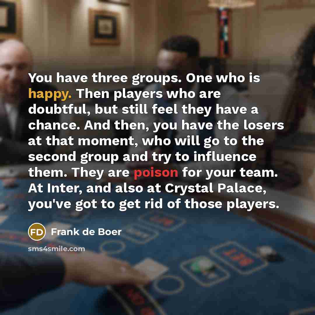 “You have three groups. One who is happy. Then players who are doubtful, but still feel they have a chance. And then, you have the losers at that moment, who will go to the second group and try to influence them. They are poison for your team. At Inter, and also at Crystal Palace, you've got to get…” quote by Frank de Boer