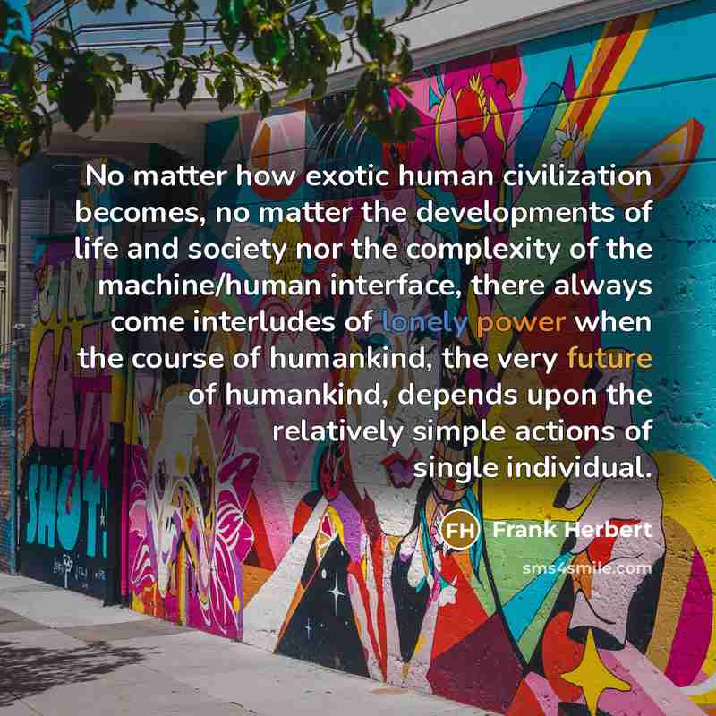 “No matter how exotic human civilization becomes, no matter the developments of life and society nor the complexity of the machine/human interface, there always come interludes of lonely power when the course of humankind, the very future of humankind, depends upon the relatively simple actions of…” quote by Frank Herbert