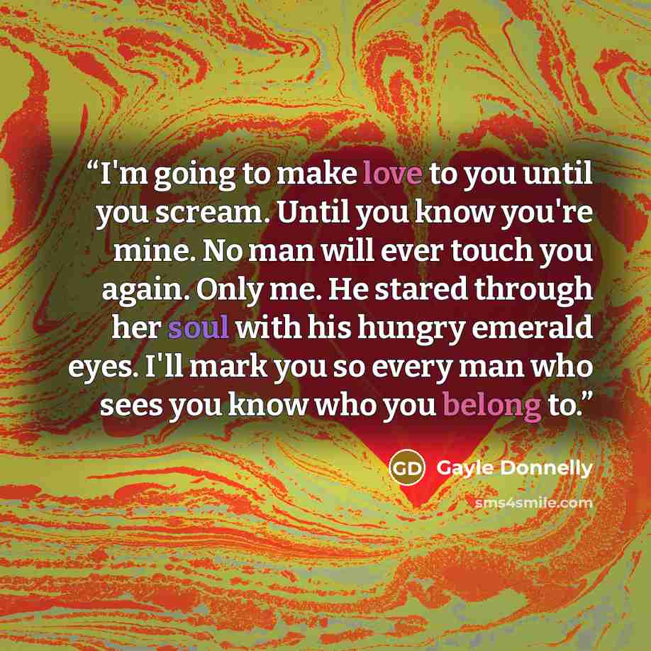 “I'm going to make love to you until you scream. Until you know you're mine. No man will ever touch you again. Only me. He stared through her soul with his hungry emerald eyes. I'll mark you so every man who sees you know who you belong to.” quote by Gayle Donnelly