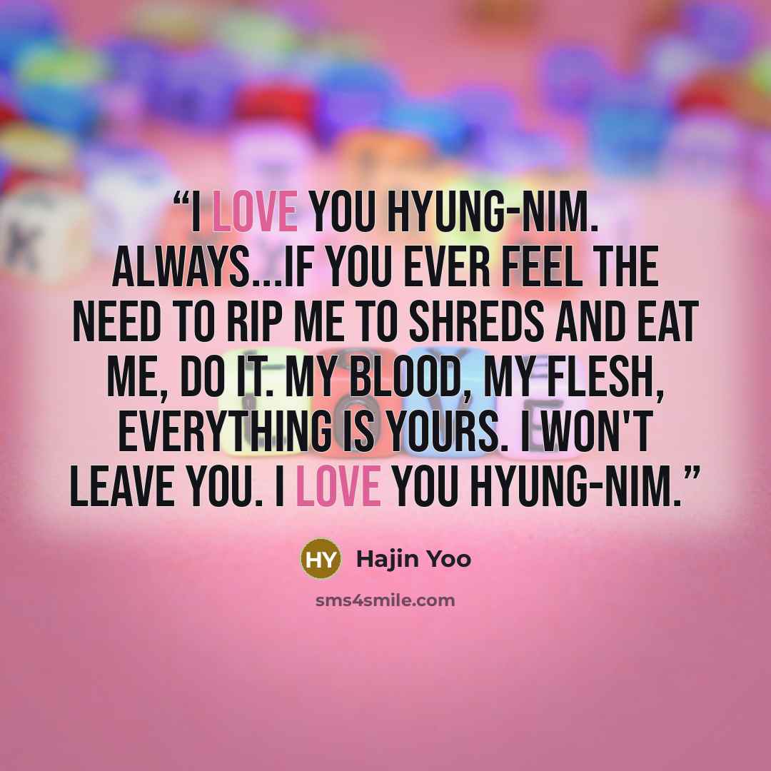 “I love you Hyung-nim. Always...if you ever feel the need to rip me to shreds and eat me, do it. My blood, my flesh, everything is yours. I won't leave you. I love you Hyung-nim.” quote by Hajin Yoo