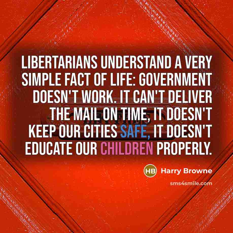 “Libertarians understand a very simple fact of life: Government doesn't work. It can't deliver the mail on time, it doesn't keep our cities safe, it doesn't educate our children properly.” quote by Harry Browne