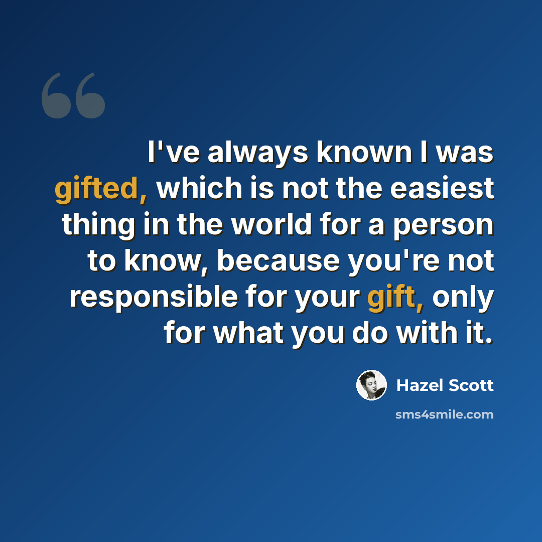 “I've always known I was gifted, which is not the easiest thing in the world for a person to know, because you're not responsible for your gift, only for what you do with it.” quote by Hazel Scott