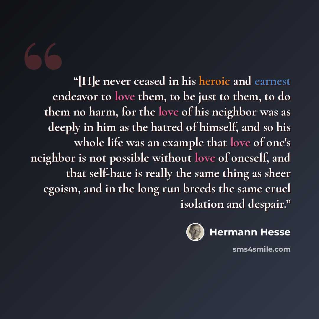 “[H]e never ceased in his heroic and earnest endeavor to love them, to be just to them, to do them no harm, for the love of his neighbor was as deeply in him as the hatred of himself, and so his whole life was an example that love of one's neighbor is not possible without love of oneself, and that…” quote by Hermann Hesse