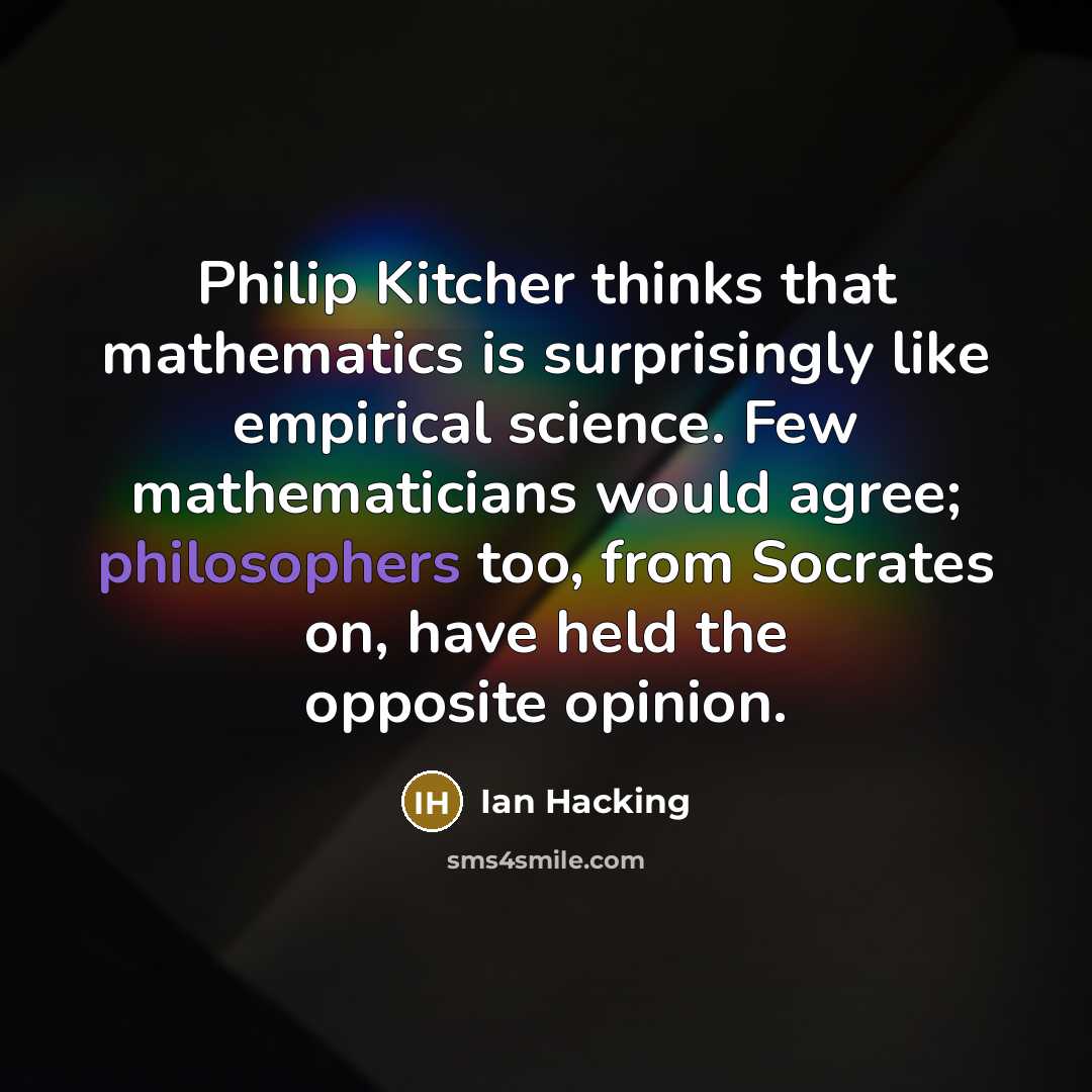 “Philip Kitcher thinks that mathematics is surprisingly like empirical science. Few mathematicians would agree; philosophers too, from Socrates on, have held the opposite opinion.” quote by Ian Hacking