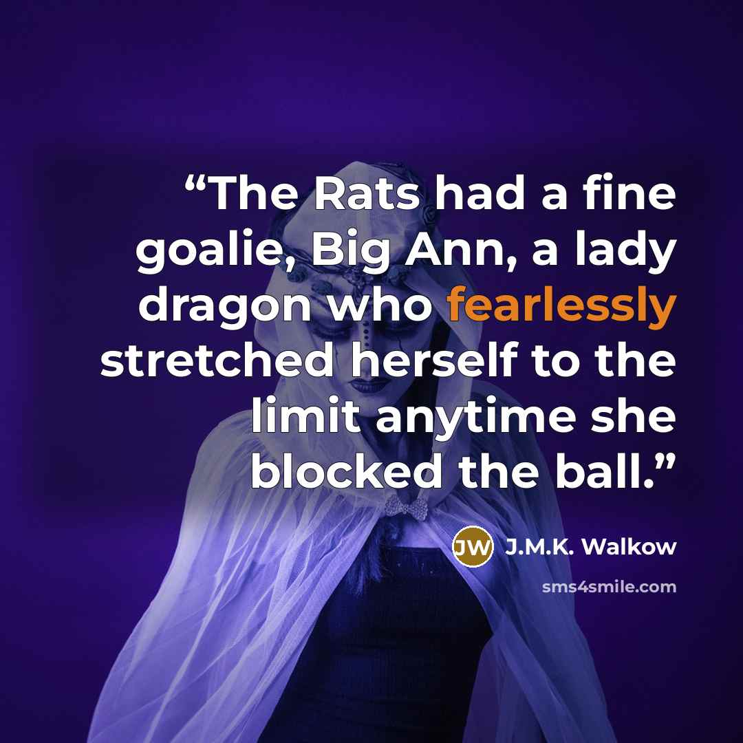 “The Rats had a fine goalie, Big Ann, a lady dragon who fearlessly stretched herself to the limit anytime she blocked the ball.” quote by J.M.K. Walkow