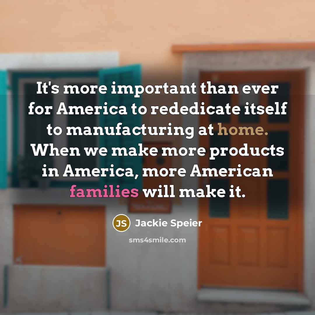 “It's more important than ever for America to rededicate itself to manufacturing at home. When we make more products in America, more American families will make it.” quote by Jackie Speier