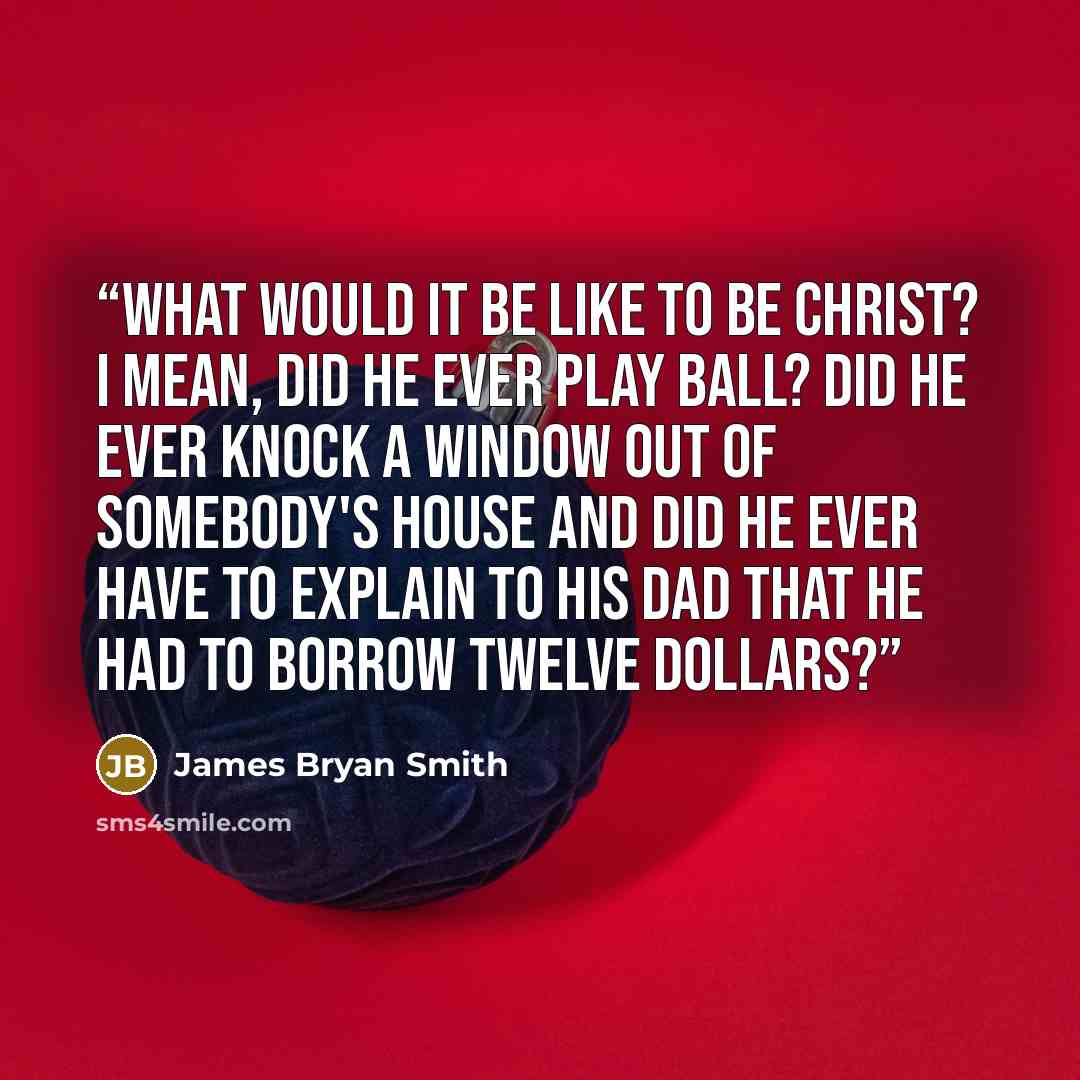 “What would it be like to be Christ? I mean, did He ever play ball? Did He ever knock a window out of somebody's house and did He ever have to explain to His dad that He had to borrow twelve dollars?” quote by James Bryan Smith