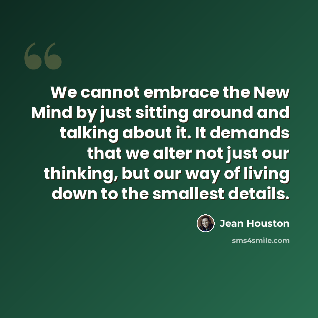 “We cannot embrace the New Mind by just sitting around and talking about it. It demands that we alter not just our thinking, but our way of living down to the smallest details.” quote by Jean Houston