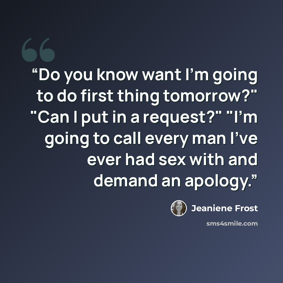 “Do you know want I'm going to do first thing tomorrow?" "Can I put in a request?" "I'm going to call every man I've ever had sex with and demand an apology.” quote by Jeaniene Frost