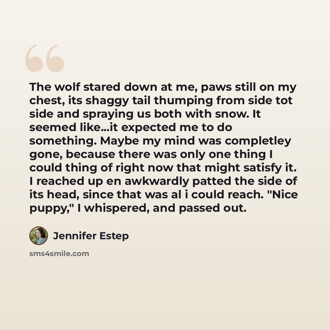 “The wolf stared down at me, paws still on my chest, its shaggy tail thumping from side tot side and spraying us both with snow. It seemed like...it expected me to do something. Maybe my mind was completley gone, because there was only one thing I could thing of right now that might satisfy it. I…” quote by Jennifer Estep