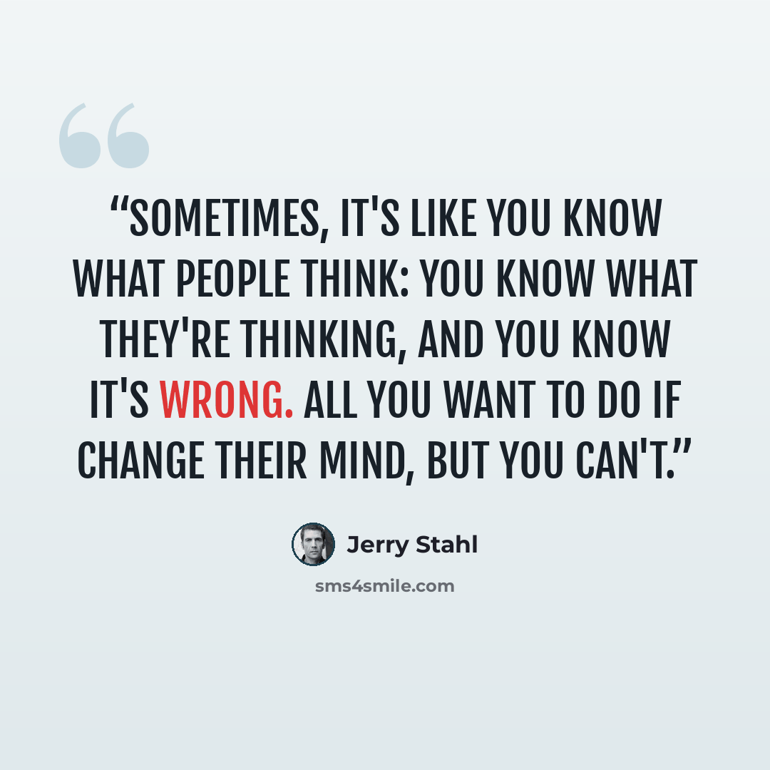 “Sometimes, it's like you know what people think: You know what they're thinking, and you know it's wrong. All you want to do if change their mind, but you can't.” quote by Jerry Stahl