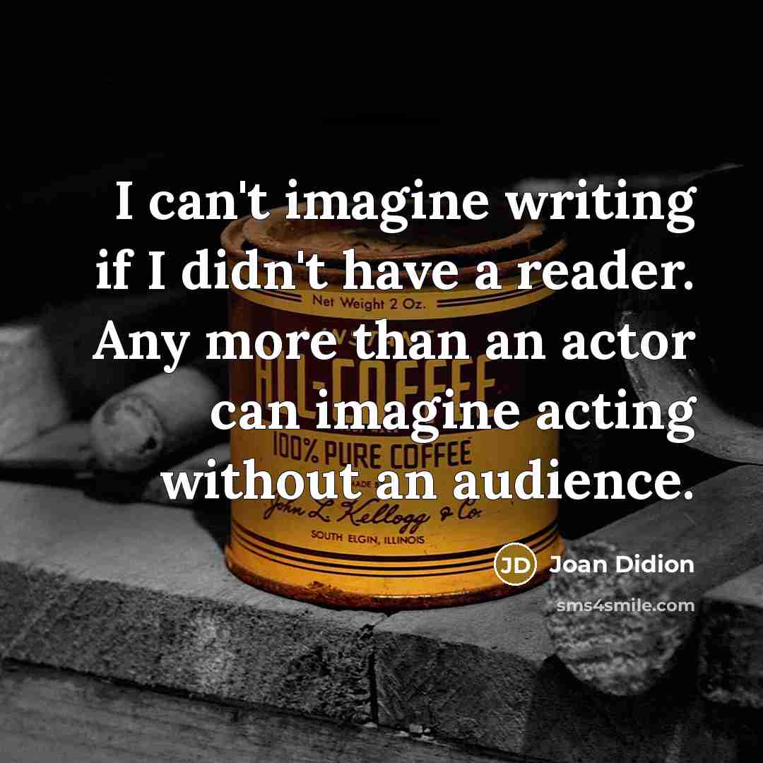 “I can't imagine writing if I didn't have a reader. Any more than an actor can imagine acting without an audience.” quote by Joan Didion